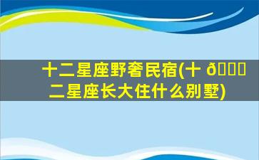 十二星座野奢民宿(十 🐝 二星座长大住什么别墅)